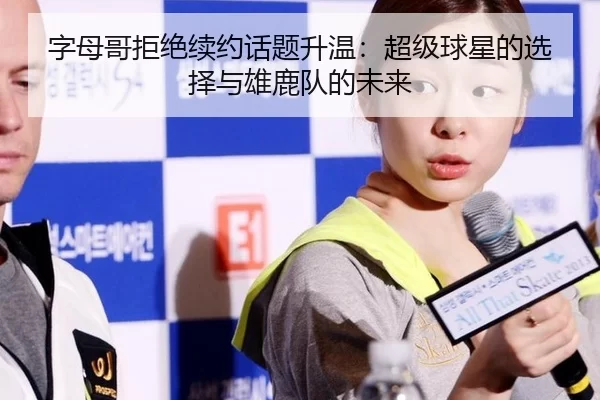 字母哥拒绝续约话题升温：超级球星的选择与雄鹿队的未来